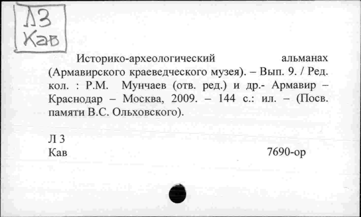 ﻿Историко-археологический	альманах
(Армавирского краеведческого музея). - Вып. 9. / Ред. кол. : Р.М. Мунчаев (отв. ред.) и др,- Армавир -Краснодар - Москва, 2009. — 144 с.: ил. — (Поев, памяти В.С. Ольховского).
Л 3 Кав
7690-ор